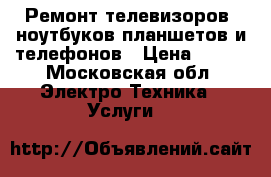 Ремонт телевизоров, ноутбуков,планшетов и телефонов › Цена ­ 500 - Московская обл. Электро-Техника » Услуги   